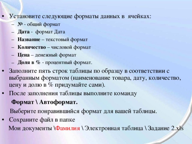 Установите следующие форматы данных в ячейках: №  - общий формат Дата - формат Дата Название – текстовый формат Количество – числовой формат Цена – денежный формат Доля в % - процентный формат. №  - общий формат Дата - формат Дата Название – текстовый формат Количество – числовой формат Цена – денежный формат Доля в % - процентный формат. Заполните пять строк таблицы по образцу в соответствии с выбранным форматом (наименование товара, дату, количество, цену и долю в % придумайте сами). После заполнения таблицы выполните команду  Формат \ Автоформат.  Выберите понравившийся формат для вашей таблицы. Сохраните файл в папке Мои документы \ Фамилия \ Электронная таблица \ Задание 2. xls 