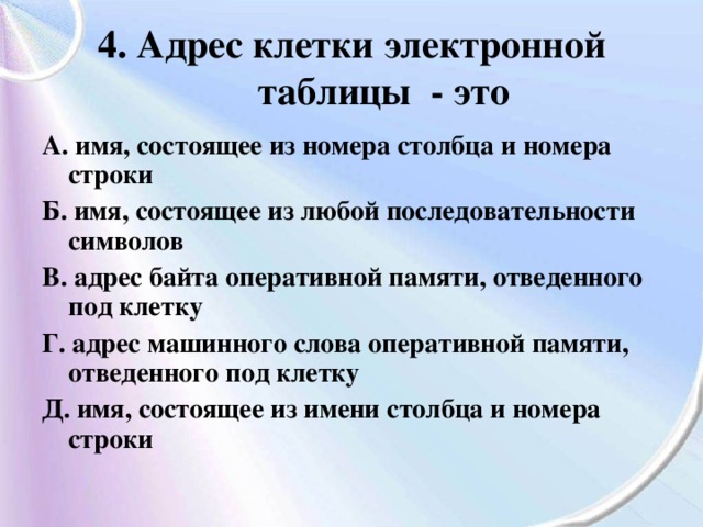 4. Адрес клетки электронной таблицы - это А. имя, состоящее из номера столбца и номера строки Б. имя, состоящее из любой последовательности символов В. адрес байта оперативной памяти, отведенного под клетку Г. адрес машинного слова оперативной памяти, отведенного под клетку Д. имя, состоящее из имени столбца и номера строки 