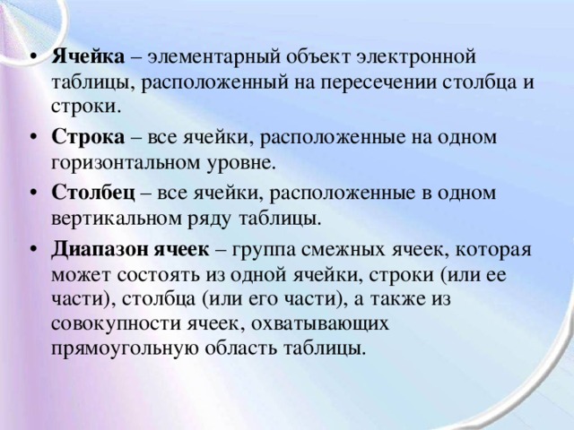 Ячейка – элементарный объект электронной таблицы, расположенный на пересечении столбца и строки. Строка – все ячейки, расположенные на одном горизонтальном уровне. Столбец – все ячейки, расположенные в одном вертикальном ряду таблицы. Диапазон ячеек – группа смежных ячеек, которая может состоять из одной ячейки, строки (или ее части), столбца (или его части), а также из совокупности ячеек, охватывающих прямоугольную область таблицы. 