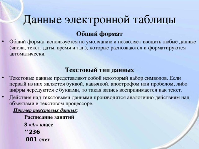 Данные электронной таблицы Общий формат Общий формат используется по умолчанию и позволяет вводить любые данные (числа, текст, даты, время и т.д.), которые распознаются и форматируются автоматически.  Текстовый тип данных Текстовые данные представляют собой некоторый набор символов. Если первый из них является буквой, кавычкой, апострофом или пробелом, либо цифры чередуются с буквами, то такая запись воспринимается как текст. Действия над текстовыми данными производятся аналогично действиям над объектами в текстовом процессоре.  Пример текстовых данных :  Расписание занятий  8 «А» класс  ‘’ 236  001 счет 