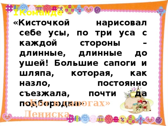 Команде «Кисточкой нарисовал себе усы, по три уса с каждой стороны – длинные, длинные до ушей! Большие сапоги и шляпа, которая, как назло, постоянно съезжала, почти да подбородка» «Кот в сапогах»  Дениска 