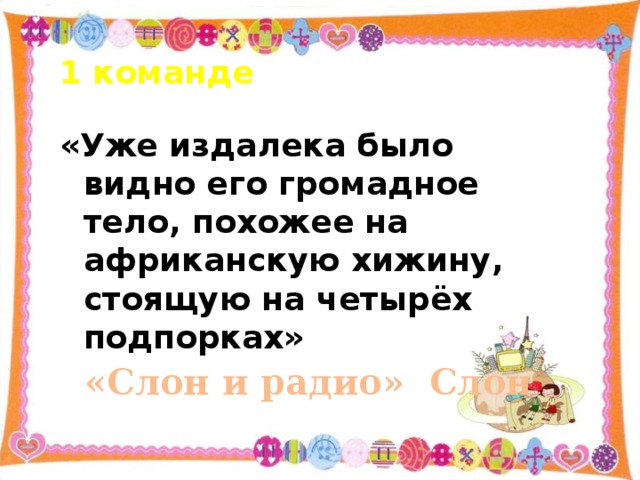 1 команде «Уже издалека было видно его громадное тело, похожее на африканскую хижину, стоящую на четырёх подпорках» «Слон и радио» Слон   