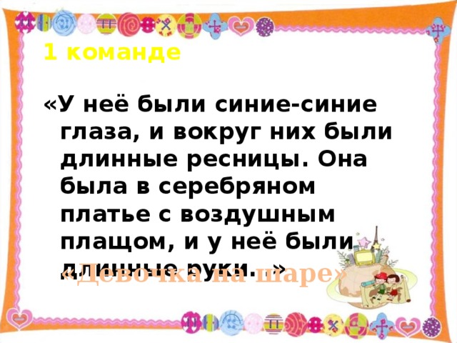 1 команде «У неё были синие-синие глаза, и вокруг них были длинные ресницы. Она была в серебряном платье с воздушным плащом, и у неё были длинные руки…» «Девочка на шаре»   