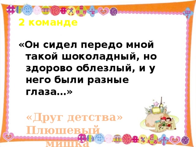 2 команде «Он сидел передо мной такой шоколадный, но здорово облезлый, и у него были разные глаза…» «Друг детства» Плюшевый       мишка   