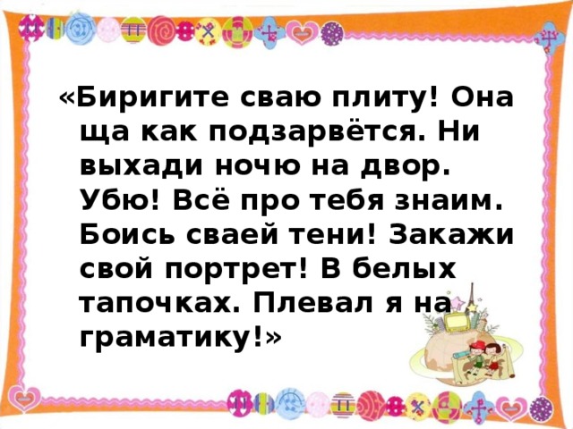 «Биригите сваю плиту! Она ща как подзарвётся. Ни выхади ночю на двор. Убю! Всё про тебя знаим. Боись сваей тени! Закажи свой портрет! В белых тапочках. Плевал я на граматику!» 