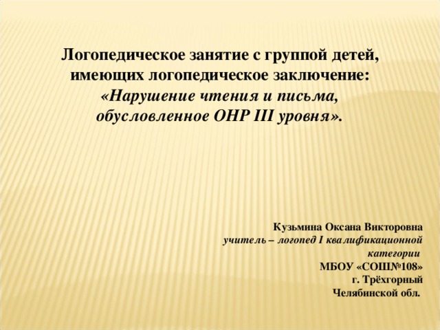 Логопедическое занятие с группой детей, имеющих логопедическое заключение: «Нарушение чтения и письма, обусловленное ОНР III уровня». Кузьмина Оксана Викторовна учитель – логопед I квалификационной категории  МБОУ «СОШ№108» г. Трёхгорный Челябинской обл. 