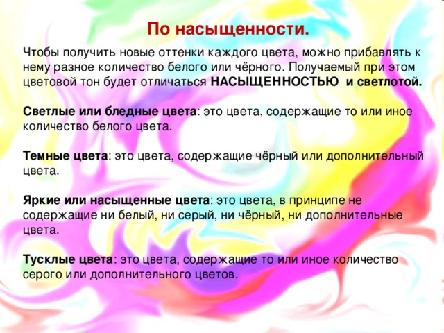  По насыщенности. Чтобы получить новые оттенки каждого цвета, можно прибавлять к нему разное количество белого или чёрного. Получаемый при этом цветовой тон будет отличаться НАСЫЩЕННОСТЬЮ и светлотой.  Светлые или бледные цвета : это цвета, содержащие то или иное количество белого цвета.  Темные цвета : это цвета, содержащие чёрный или дополнительный цвета.  Яркие или насыщенные цвета : это цвета, в принципе не содержащие ни белый, ни серый, ни чёрный, ни дополнительные цвета.  Тусклые цвета : это цвета, содержащие то или иное количество серого или дополнительного цветов.  