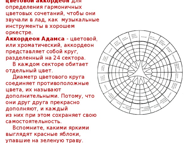    Рудольф Адамс изобрел цветовой аккордеон для определения гармоничных цветовых сочетаний, чтобы они звучали в лад, как музыкальные инструменты в хорошем оркестре.  Аккордеон Адамса - цветовой, или хроматический, аккордеон представляет собой круг, разделенный на 24 сектора.  В каждом секторе обитает отдельный цвет.  Диаметр цветового круга соединяет противоположные цвета, их называют дополнительными. Потому, что они друг друга прекрасно дополняют, и каждый  из них при этом сохраняет свою самостоятельность.  Вспомните, какими яркими выглядят красные яблоки, упавшие на зеленую траву. 