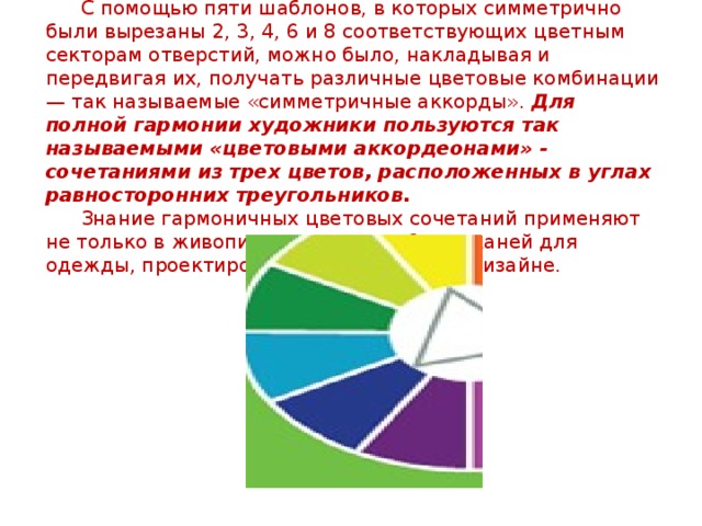  С помощью пяти шаблонов, в которых симметрично были вырезаны 2, 3, 4, 6 и 8 соответствующих цветным секторам отверстий, можно было, накладывая и передвигая их, получать различные цветовые комбинации — так называемые «симметричные аккорды».  Для полной гармонии художники пользуются так называемыми «цветовыми аккордеонами» - сочетаниями из трех цветов, расположенных в углах равносторонних треугольников.    Знание гармоничных цветовых сочетаний применяют не только в живописи, но и при выборе тканей для одежды, проектировании интерьеров, в дизайне.    