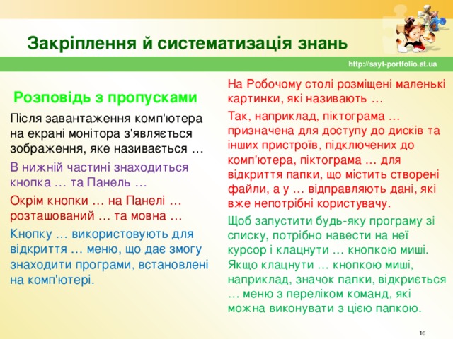 Закріплення й систематизація знань http://sayt-portfolio.at.ua На Робочому столі розміщені маленькі картинки, які називають … Так, наприклад, піктограма … призначена для доступу до дисків та інших пристроїв, підключених до комп'ютера, піктограма … для відкриття папки, що містить створені файли, а у … відправляють дані, які вже непотрібні користувачу. Щоб запустити будь-яку програму зі списку, потрібно навести на неї курсор і клацнути … кнопкою миші. Якщо клацнути … кнопкою миші, наприклад, значок папки, відкриється … меню з переліком команд, які можна виконувати з цією папкою. Розповідь з пропусками Після завантаження комп'ютера на екрані монітора з'являється зображення, яке називається … В нижній частині знаходиться кнопка … та Панель … Окрім кнопки … на Панелі … розташований … та мовна … Кнопку … використовують для відкриття … меню, що дає змогу знаходити програми, встановлені на комп'ютері.  