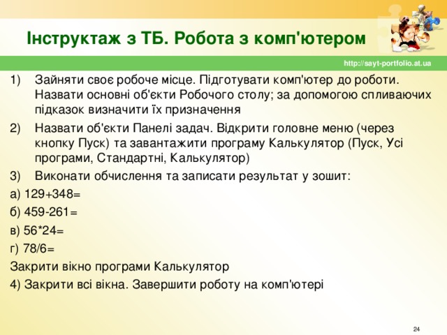 Інструктаж з ТБ. Робота з комп'ютером http://sayt-portfolio.at.ua Зайняти своє робоче місце. Підготувати комп'ютер до роботи. Назвати основні об'єкти Робочого столу; за допомогою спливаючих підказок визначити їх призначення Назвати об'єкти Панелі задач. Відкрити головне меню (через кнопку Пуск) та завантажити програму Калькулятор (Пуск, Усі програми, Стандартні, Калькулятор) Виконати обчислення та записати результат у зошит: а) 129+348= б) 459-261= в) 56*24= г) 78/6= Закрити вікно програми Калькулятор 4) Закрити всі вікна. Завершити роботу на комп'ютері  