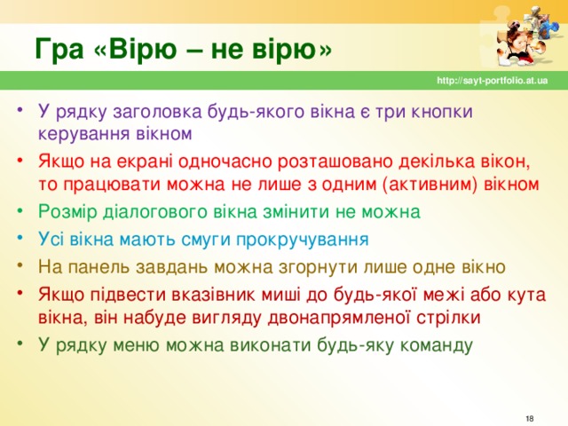 Гра «Вірю – не вірю» http://sayt-portfolio.at.ua У рядку заголовка будь-якого вікна є три кнопки керування вікном Якщо на екрані одночасно розташовано декілька вікон, то працювати можна не лише з одним (активним) вікном Розмір діалогового вікна змінити не можна Усі вікна мають смуги прокручування На панель завдань можна згорнути лише одне вікно Якщо підвести вказівник миші до будь-якої межі або кута вікна, він набуде вигляду двонапрямленої стрілки У рядку меню можна виконати будь-яку команду  