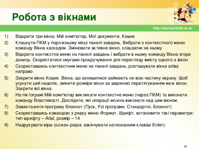 Робота з вікнами http://sayt-portfolio.at.ua Відкрити три вікна: Мій комп'ютер, Мої документи, Кошик Клацнути ПКМ у порожньому місці панелі завдань. Вибрати з контекстного меню команду Вікна каскадом. Змінювати активне вікно, клацаючи на ньому Відкрити контекстне меню на панелі завдань і вибрати в ньому команду Вікна згори донизу. Скористатися смугами прокручування для перегляду вмісту одного з вікон Скориставшись контекстним меню на панелі завдань, розташувати вікна зліва направо Закрити вікно Кошик. Вікна, що залишилися займають не всю частину екрану. Щоб усунути цей недолік, змінити розміри вікон за шириною перетягуванням меж вікон. Закрити всі вікна. На піктограмі Мій комп'ютер викликати контекстне меню (через ПКМ) та виконати команду Властивості. Дослідити, які операції можна виконати над цим вікном. Завантажити програму Блокнот (Пуск, Усі програми, Стандартні, Блокнот) Скориставшись командою з рядку меню Формат, Шрифт, встановити такі параметри: тип шрифту – Arial , розмір – 14 Надрукувати вірш (кожен рядок закінчувати натисканням клавіші Enter ):  