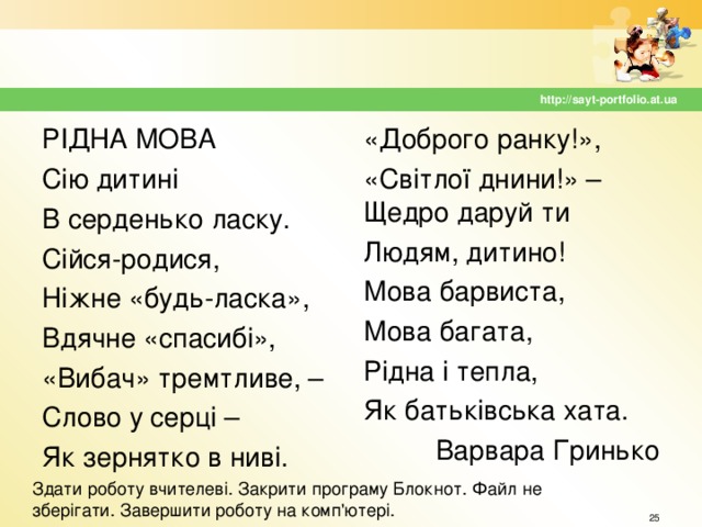 http://sayt-portfolio.at.ua РІДНА МОВА Сію дитині В серденько ласку. Сійся-родися, Ніжне «будь-ласка», Вдячне «спасибі», «Вибач» тремтливе, – Слово у серці – Як зернятко в ниві. «Доброго ранку!», «Світлої днини!» – Щедро даруй ти Людям, дитино! Мова барвиста, Мова багата, Рідна і тепла, Як батьківська хата. Варвара Гринько Здати роботу вчителеві. Закрити програму Блокнот. Файл не зберігати. Завершити роботу на комп'ютері.  