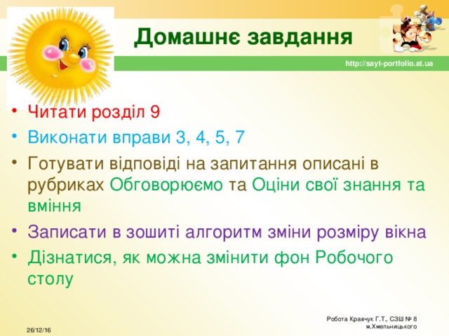 Домашнє завдання http://sayt-portfolio.at.ua Читати розділ 9 Виконати вправи 3, 4, 5, 7 Готувати відповіді на запитання описані в рубриках Обговорюємо та Оціни свої знання та вміння Записати в зошиті алгоритм зміни розміру вікна Дізнатися, як можна змінити фон Робочого столу Робота Кравчук Г.Т., СЗШ № 8 м.Хмельницького 26/12/16 