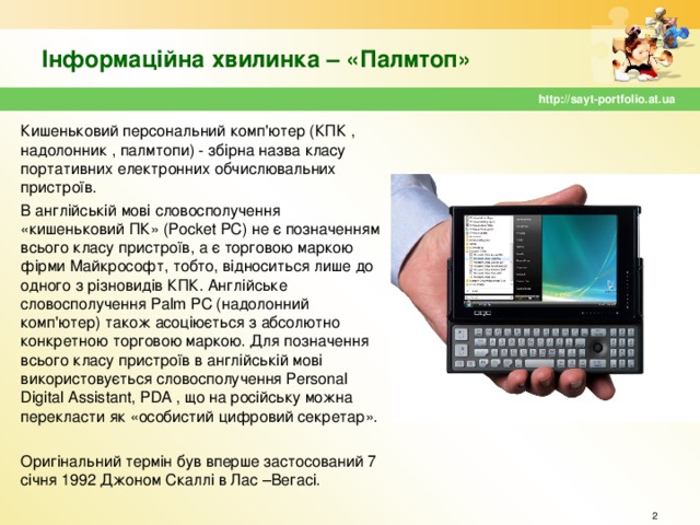 Інформаційна хвилинка – «Палмтоп» http://sayt-portfolio.at.ua Кишеньковий персональний комп'ютер (КПК , надолонник , палмтопи) - збірна назва класу портативних електронних обчислювальних пристроїв. В англійській мові словосполучення «кишеньковий ПК» (Pocket PC) не є позначенням всього класу пристроїв, а є торговою маркою фірми Майкрософт, тобто, відноситься лише до одного з різновидів КПК. Англійське словосполучення Palm PC (надолонний комп'ютер) також асоціюється з абсолютно конкретною торговою маркою. Для позначення всього класу пристроїв в англійській мові використовується словосполучення Personal Digital Assistant, PDA , що на російську можна перекласти як «особистий цифровий секретар». Оригінальний термін був вперше застосований 7 січня 1992 Джоном Скаллі в Лас –Вегасі.  