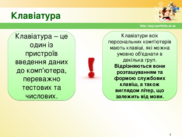 Клавіатура http://sayt-portfolio.at.ua Клавіатура – це один із пристроїв введення даних до комп'ютера, переважно тестових та числових. Клавіатури всіх персональних комп'ютерів мають клавіші, які можна умовно об'єднати в декілька груп. Відрізняються вони розташуванням та формою службових клавіш, а також виглядом літер, що залежить від мови.  