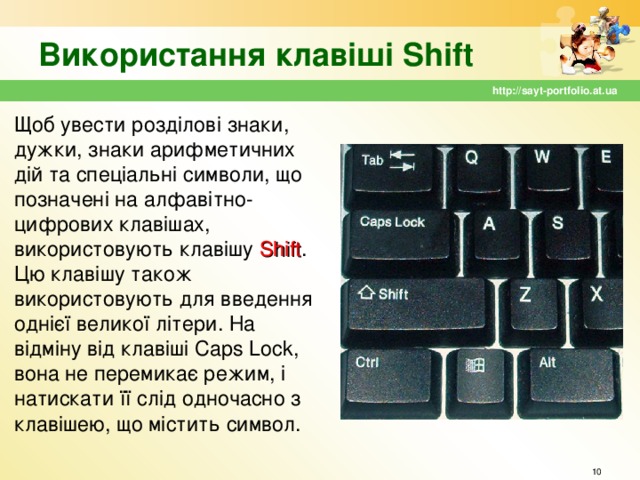 Використання клавіші Shift http://sayt-portfolio.at.ua Щоб увести розділові знаки, дужки, знаки арифметичних дій та спеціальні символи, що позначені на алфавітно-цифрових клавішах, використовують клавішу Shift . Цю клавішу також використовують для введення однієї великої літери. На відміну від клавіші Caps Lock , вона не перемикає режим, і натискати її слід одночасно з клавішею, що містить символ.  