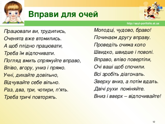 Вправи для очей http://sayt-portfolio.at.ua Молодці, чудово, браво! Починаєм другу вправу. Проведіть очима коло Швидко, швидше і поволі. Вправо, вліво повертіли, Очі ваші щоб спочили. Всі зробіть діагональ. Зверху вниз, а потім вдаль. Двічі рухи поміняйте. Вниз і вверх – відпочивайте! Працювали ви, трудились, Оченята вже втомились. А щоб плідно працювати, Треба їм відпочивати. Погляд вмить спрямуйте вправо, Вліво, вгору, униз і прямо. Учні, дихайте довільно, Відчувайте себе вільно. Раз, два, три, чотири, п'ять. Треба тричі повторять.  