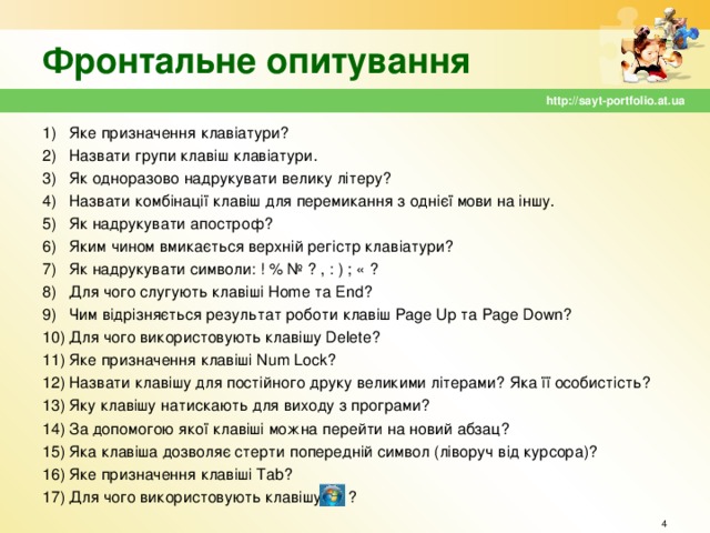 Фронтальне опитування http://sayt-portfolio.at.ua Яке призначення клавіатури? Назвати групи клавіш клавіатури. Як одноразово надрукувати велику літеру? Назвати комбінації клавіш для перемикання з однієї мови на іншу. Як надрукувати апостроф? Яким чином вмикається верхній регістр клавіатури? Як надрукувати символи: ! % № ? , : ) ; « ? Для чого слугують клавіші Home та End ? Чим відрізняється результат роботи клавіш Page Up та Page  Down ? Для чого використовують клавішу Delete ? Яке призначення клавіші Num Lock ? Назвати клавішу для постійного друку великими літерами? Яка її особистість? Яку клавішу натискають для виходу з програми? За допомогою якої клавіші можна перейти на новий абзац? Яка клавіша дозволяє стерти попередній символ (ліворуч від курсора)? Яке призначення клавіші Tab ? Для чого використовують клавішу ?      