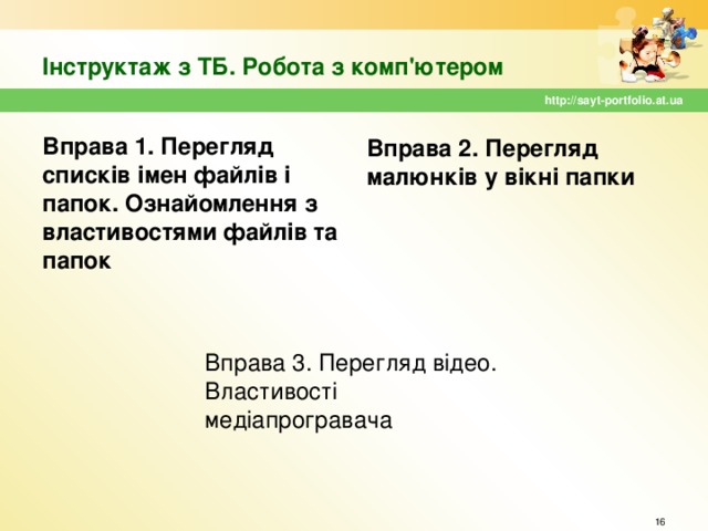 Інструктаж з ТБ. Робота з комп'ютером http://sayt-portfolio.at.ua Вправа 2. Перегляд малюнків у вікні папки Вправа 1. Перегляд списків імен файлів і папок. Ознайомлення з властивостями файлів та папок Вправа 3. Перегляд відео. Властивості медіапрогравача  