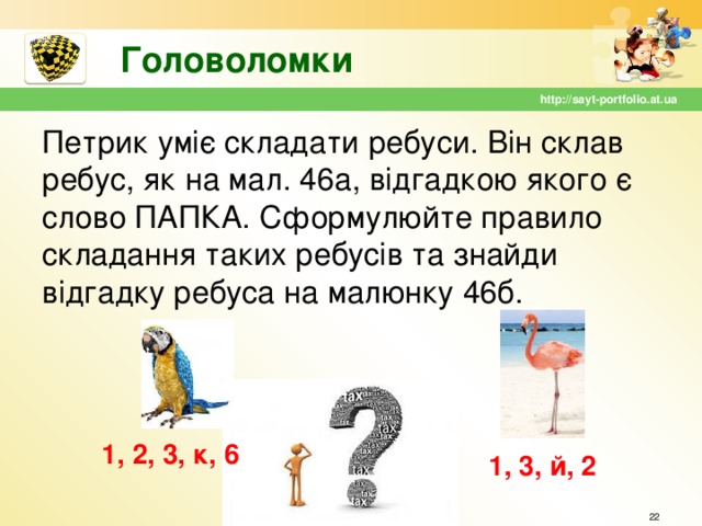 Головоломки http://sayt-portfolio.at.ua Петрик уміє складати ребуси. Він склав ребус, як на мал. 46а, відгадкою якого є слово ПАПКА. Сформулюйте правило складання таких ребусів та знайди відгадку ребуса на малюнку 46б. 1, 2, 3, к, 6 1, 3, й, 2  