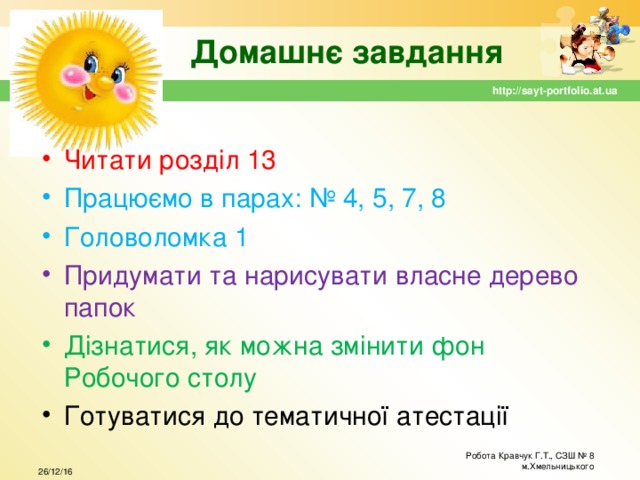 Домашнє завдання http://sayt-portfolio.at.ua Читати розділ 13 Працюємо в парах: № 4, 5, 7, 8 Головоломка 1 Придумати та нарисувати власне дерево папок Дізнатися, як можна змінити фон Робочого столу Готуватися до тематичної атестації Робота Кравчук Г.Т., СЗШ № 8 м.Хмельницького 26/12/16  