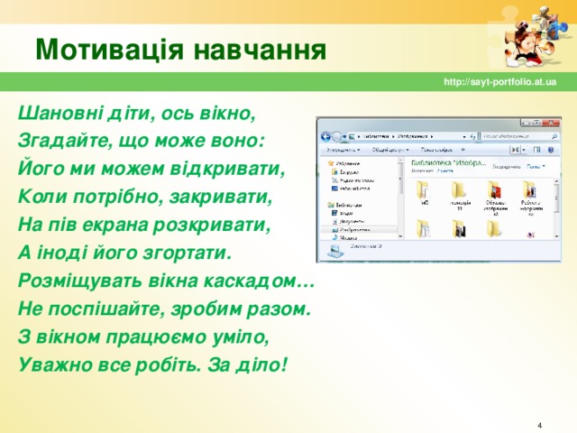 Мотивація навчання http://sayt-portfolio.at.ua Шановні діти, ось вікно, Згадайте, що може воно: Його ми можем відкривати, Коли потрібно, закривати, На пів екрана розкривати, А іноді його згортати. Розміщувать вікна каскадом… Не поспішайте, зробим разом. З вікном працюємо уміло, Уважно все робіть. За діло!  