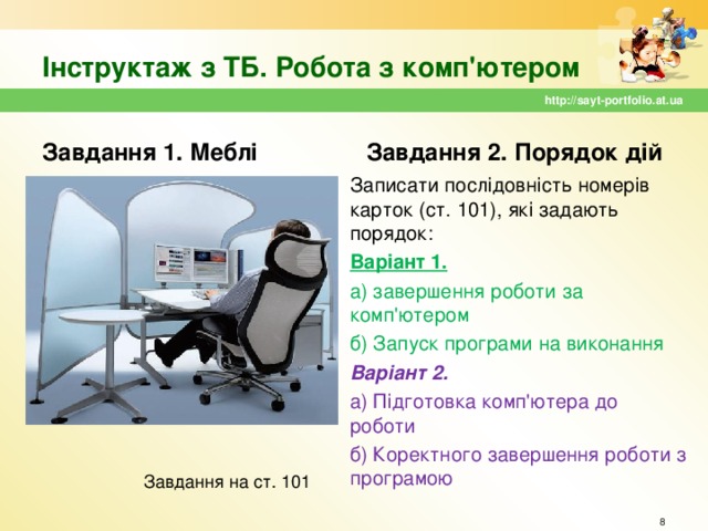 Інструктаж з ТБ. Робота з комп'ютером http://sayt-portfolio.at.ua Завдання 1. Меблі Завдання 2. Порядок дій Записати послідовність номерів карток (ст. 101), які задають порядок: Варіант 1.  а) завершення роботи за комп'ютером б) Запуск програми на виконання Варіант 2. а) Підготовка комп'ютера до роботи б) Коректного завершення роботи з програмою Завдання на ст. 101  