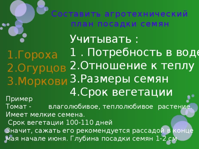 Составить агротехнический план посадки семян Учитывать : 1 . Потребность в воде Отношение к теплу Размеры семян Срок вегетации Гороха Огурцов Моркови Пример Томат - влаголюбивое, теплолюбивое растение. Имеет мелкие семена.  Срок вегетации 100-110 дней Значит, сажать его рекомендуется рассадой в конце мая начале июня. Глубина посадки семян 1-2 см 