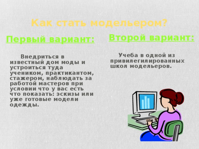 Как стать модельером? Второй вариант:   Учеба в одной из привилегилированных школ модельеров. Первый вариант:   Внедриться в известный дом моды и устроиться туда учеником, практикантом, стажером, наблюдать за работой мастеров при условии что у вас есть что показать: эскизы или уже готовые модели одежды. 