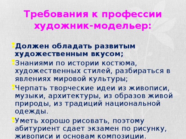 Требования к профессии художник-модельер: Должен обладать развитым художественным вкусом; Знаниями по истории костюма, художественных стилей, разбираться в явлениях мировой культуры; Черпать творческие идеи из живописи, музыки, архитектуры, из образов живой природы, из традиций национальной одежды. Уметь хорошо рисовать, поэтому абитуриент сдает экзамен по рисунку, живописи и основам композиции. 