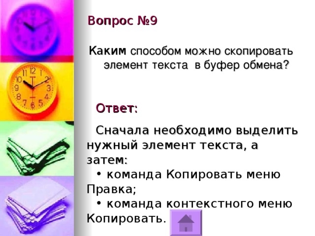 Вопрос №9 Каким способом можно скопировать элемент текста в буфер обмена? Ответ: Сначала необходимо выделить нужный элемент текста, а затем:  команда Копировать меню Правка;  команда контекстного меню Копировать. 