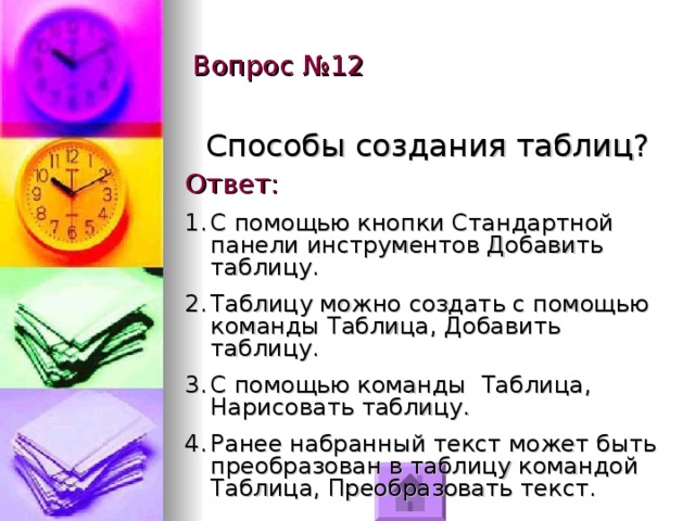 Вопрос №12 Способы создания таблиц? Ответ: С помощью кнопки Стандартной панели инструментов Добавить таблицу. Таблицу можно создать с помощью команды Таблица, Добавить таблицу. С помощью команды Таблица, Нарисовать таблицу. Ранее набранный текст может быть преобразован в таблицу командой Таблица, Преобразовать текст. 