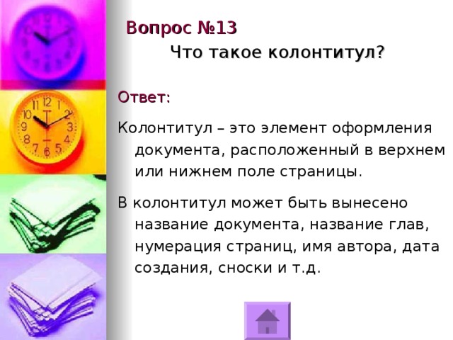 Вопрос №13 Что такое колонтитул? Ответ: Колонтитул – это элемент оформления документа, расположенный в верхнем или нижнем поле страницы. В колонтитул может быть вынесено название документа, название глав, нумерация страниц, имя автора, дата создания, сноски и т.д. 