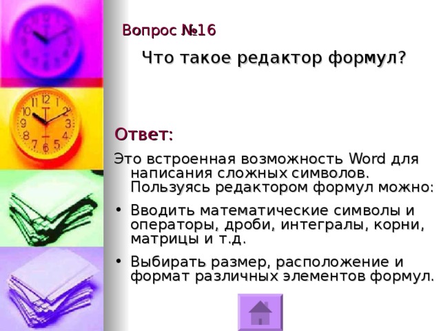 Вопрос №16 Что такое редактор формул? Ответ: Это встроенная возможность Word для написания сложных символов. Пользуясь редактором формул можно: Вводить математические символы и операторы, дроби, интегралы, корни, матрицы и т.д. Выбирать размер, расположение и формат различных элементов формул. 