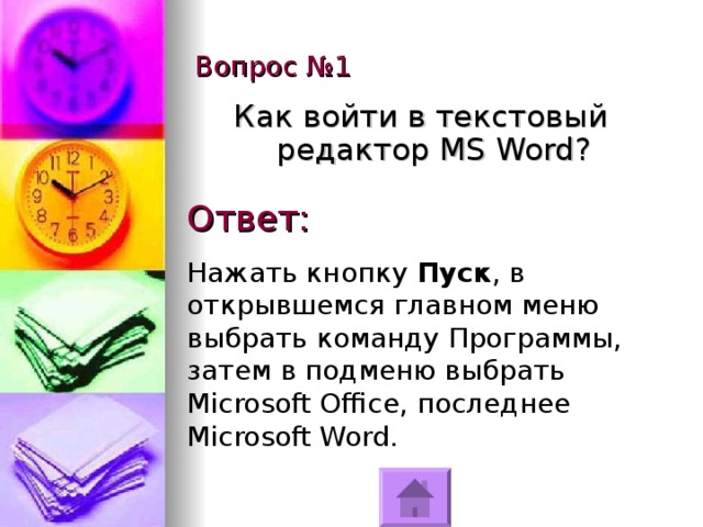 Вопрос №1 Как войти в текстовый редактор MS Word ? Ответ: Нажать кнопку Пуск , в открывшемся главном меню выбрать команду Программы, затем в подменю выбрать Microsoft Office, последнее Microsoft Word. 