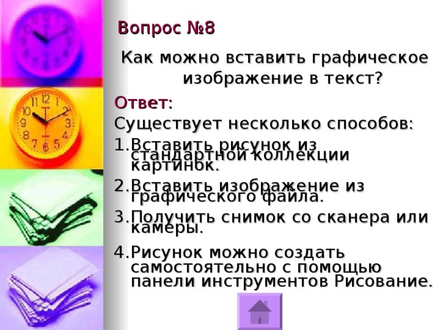 Вопрос №8 Как можно вставить графическое изображение в текст? Ответ: Существует несколько способов: Вставить рисунок из стандартной коллекции картинок. Вставить изображение из графического файла. Получить снимок со сканера или камеры. Рисунок можно создать самостоятельно с помощью панели инструментов Рисование. 