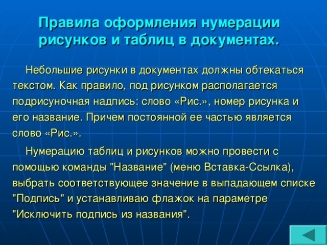 Правила оформления нумерации рисунков и таблиц в документах. Небольшие рисунки в документах должны обтекаться текстом. Как правило, под рисунком располагается подрисуночная надпись: слово «Рис.», номер рисунка и его название. Причем постоянной ее частью является слово «Рис.». Нумерацию таблиц и рисунков можно провести с помощью команды 