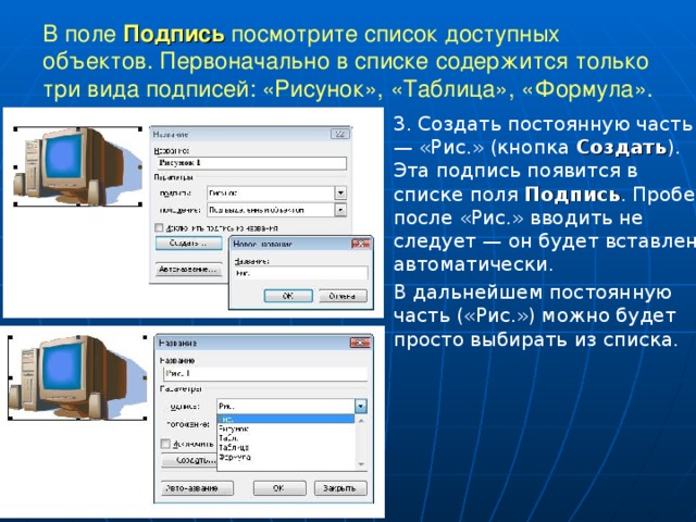 В поле Подпись посмотрите список доступных объектов. Первоначально в списке содержится только три вида подписей: «Рисунок», «Таблица», «Формула». 3. Создать постоянную часть — «Рис.» (кнопка Создать ). Эта подпись появится в списке поля Подпись . Пробел после «Рис.» вводить не следует — он будет вставлен автоматически. В дальнейшем постоянную часть («Рис.») можно будет просто выбирать из списка. 