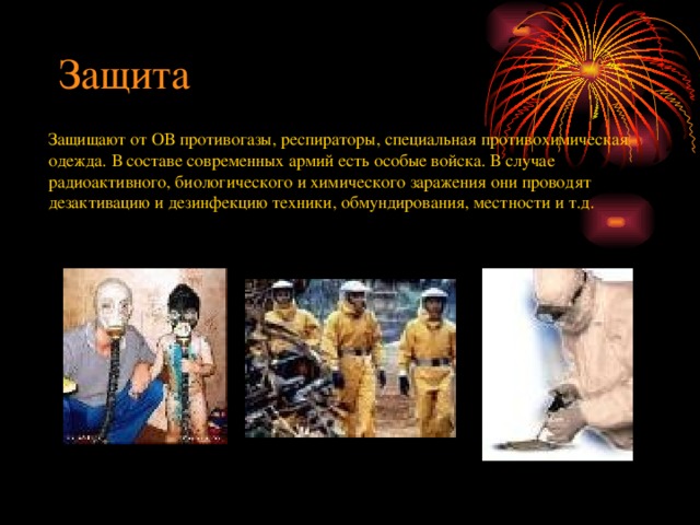 Защита Защищают от ОВ противогазы, респираторы, специальная противохимическая одежда. В составе современных армий есть особые войска. В случае радиоактивного, биологического и химического заражения они проводят дезактивацию и дезинфекцию техники, обмундирования, местности и т.д. 