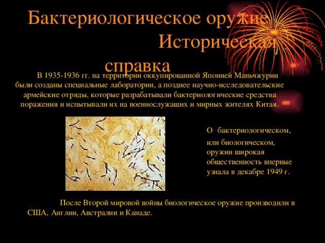  Бактериологическое оружие  Историческая справка В 1935-1936 гг. на территории оккупированной Японией Маньчжурии были созданы специальные лаборатории, а позднее научно-исследовательские армейские отряды, которые разрабатывали бактериологические средства поражения и испытывали их на военнослужащих и мирных жителях Китая. О  бактериологическом, или биологическом, оружии широкая общественность впервые узнала в декабре 1949 г.  После Второй мировой войны биологическое оружие производили в США, Англии, Австралии и Канаде. 