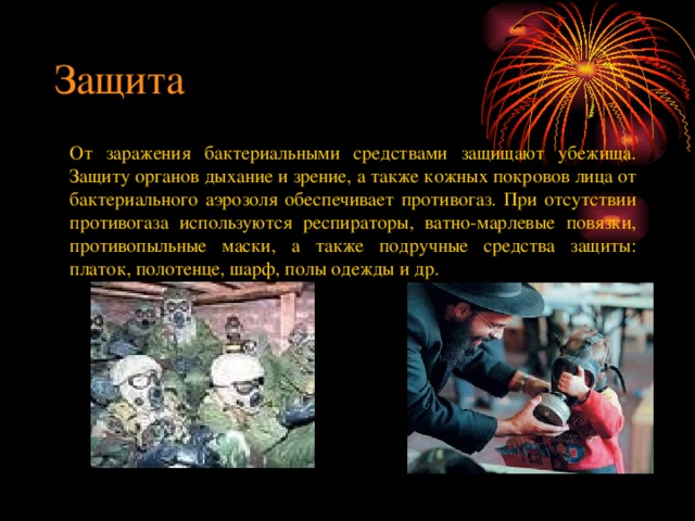 Защита От заражения бактериальными средствами защищают убежища. Защиту органов дыхание и зрение, а также кожных покровов лица от бактериального аэрозоля обеспечивает противогаз. При отсутствии противогаза используются респираторы, ватно-марлевые повязки, противопыльные маски, а также подручные средства защиты: платок, полотенце, шарф, полы одежды и др. 