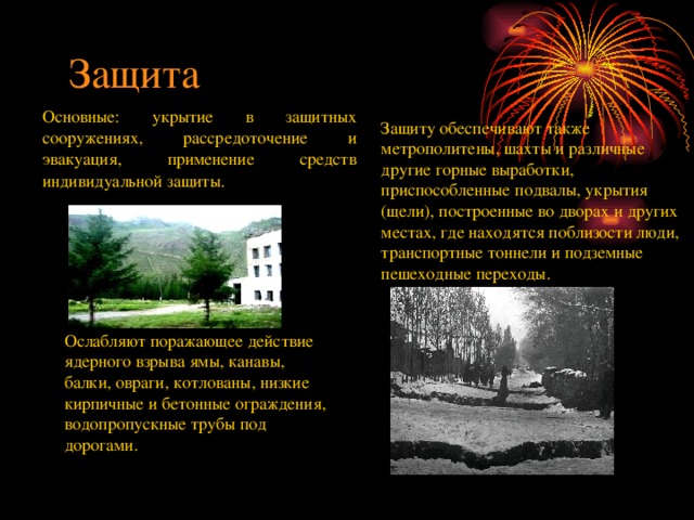 Защита Основные: укрытие в защитных сооружениях, рассредоточение и эвакуация, применение средств индивидуальной защиты.  Защиту обеспечивают также метрополитены, шахты и различные другие горные выработки, приспособленные подвалы, укрытия (щели), построенные во дворах и других местах, где находятся поблизости люди, транспортные тоннели и подземные пешеходные переходы. Ослабляют поражающее действие ядерного взрыва ямы, канавы, балки, овраги, котлованы, низкие кирпичные и бетонные ограждения, водопропускные трубы под дорогами. 