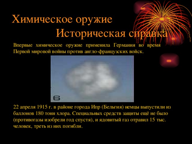 Химическое оружие  Историческая справка Впервые химическое оружие применила Германия во время Первой мировой войны против англо-французских войск. 22 апреля 1915 г. в районе города Ипр (Бельгия) немцы выпустили из баллонов 180 тонн хлора. Специальных средств защиты ещё не было (противогазы изобрели год спустя), и ядовитый газ отравил 15 тыс. человек, треть из них погибли. 