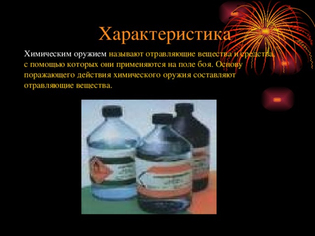 Характеристика Химическим оружием называют отравляющие вещества и средства, с помощью которых они применяются на поле боя. Основу поражающего действия химического оружия составляют отравляющие вещества. 