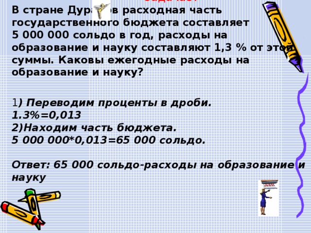  Задача3. В стране Дураков расходная часть государственного бюджета составляет 5 000 000 сольдо в год, расходы на образование и науку составляют 1,3 % от этой суммы. Каковы ежегодные расходы на образование и науку?  1 ) Переводим проценты в дроби. 1.3%=0,013 2)Находим часть бюджета. 5 000 000*0,013=65 000 сольдо.  Ответ: 65 000 сольдо-расходы на образование и науку  