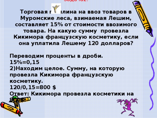Задача2. Торговая пошлина на ввоз товаров в Муромские леса, взимаемая Лешим, составляет 15% от стоимости ввозимого товара. На какую сумму провезла Кикимора французскую косметику, если она уплатила Лешему 120 долларов?  Переводим проценты в дроби. 15%=0,15 2)Находим целое. Сумму, на которую провезла Кикимора французскую косметику. 120/0,15=800 $ Ответ: Кикимора провезла косметики на 800$. 