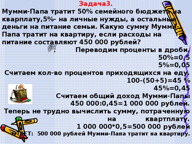 Задача3. Мумми-Папа тратит 50% семейного бюджета на кварплату,5%- на личные нужды, а остальные деньги на питание семьи. Какую сумму Мумми-Папа тратит на квартиру, если расходы на питание составляют 450 000 рублей? Переводим проценты в дроби. 50%=0,5 5%=0,05 Считаем кол-во процентов приходящихся на еду. 100-(50+5)=45 % 45%=0,45 Считаем общий доход Мумми-Папы 450 000:0,45=1 000 000 рублей. Теперь не трудно вычислить сумму, потраченную на квартплату.  1 000 000*0,5=500 000 рублей ОТВЕТ: 500 000 рублей Мумми-Папа тратит на квартиру. 
