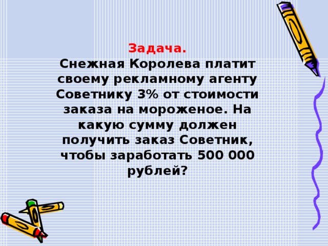 Задача. Снежная Королева платит своему рекламному агенту Советнику 3% от стоимости заказа на мороженое. На какую сумму должен получить заказ Советник, чтобы заработать 500 000 рублей? 